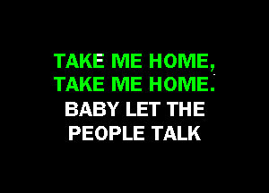 TAKE ME HOME,
TAKE ME HOME.

BABY LET THE
PEOPLE TALK

g