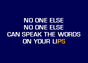 NO ONE ELSE
NO ONE ELSE

CAN SPEAK THE WORDS
ON YOUR LIPS