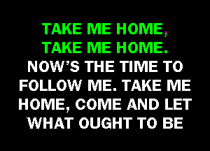 TAKE ME HOME,
TAKE ME HOME.
NOWB THE TIME TO
FOLLOW ME. TAKE ME
HOME, COME AND LET
.WHAT OUGHT TO BE