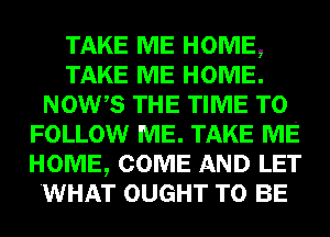 TAKE ME HOME,
TAKE ME HOME.
NOW,S THE TIME TO
FOLLOW ME. TAKE ME
HOME, COME AND LET
.WHAT OUGHT TO BE