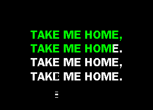 TAKE ME HOME,
TAKE ME HOME.
TAKE ME HOME,

TAKE ME HOME.