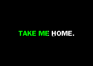 TAKE ME HOME.