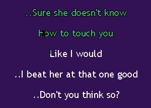 ..Sure she doesn't know
How to touch you
Like I would

..I beat her at that one good

..Don't you think so?