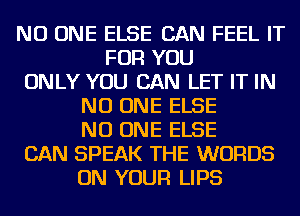 NO ONE ELSE CAN FEEL IT
FOR YOU
ONLY YOU CAN LET IT IN
NO ONE ELSE
NO ONE ELSE
CAN SPEAK THE WORDS
ON YOUR LIPS