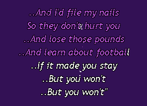 ..And I'd fife my nails
So they don '1? hurt you
..And 1059 those pounds
..And (earn aboUt footbau
..!f it made'you stay
..But you' won't

..But you won't I
