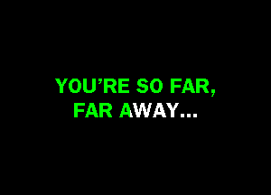 YOURE SO FAR,

FAR AWAY...