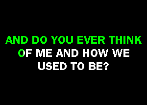 AND DO YOU EVER THINK
OF ME AND HOW WE
USED TO BE?