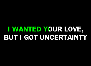 I WANTED YOUR LOVE,
BUT I GOT UNCERTAINTY