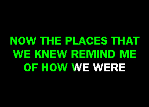 NOW THE PLACES THAT
WE KNEW REMIND ME
OF HOW WE WERE