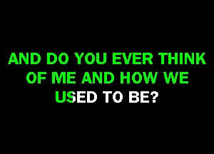 AND DO YOU EVER THINK
OF ME AND HOW WE
USED TO BE?