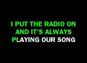 I PUT THE RADIO ON

AND IT'S ALWAYS
PLAYING OUR SONG