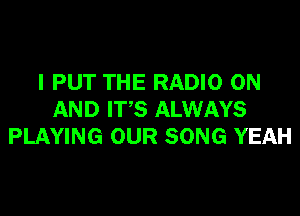 I PUT THE RADIO ON

AND IT'S ALWAYS
PLAYING OUR SONG YEAH