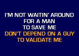 I'M NOT WAITIN' AROUND
FOR A MAN
TO SAVE ME
DON'T DEPEND ON A GUY
TO VALIDATE ME