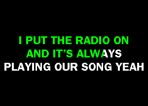 I PUT THE RADIO ON

AND IT'S ALWAYS
PLAYING OUR SONG YEAH