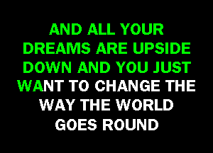 AND ALL YOUR
DREAMS ARE UPSIDE

DOWN AND YOU JUST
WANT TO CHANGE THE

WAY THE WORLD
GOES ROUND