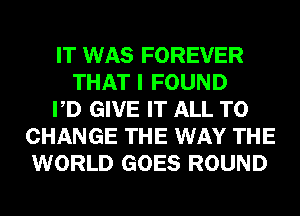 IT WAS FOREVER
THAT I FOUND
PD GIVE IT ALL TO
CHANGE THE WAY THE
WORLD GOES ROUND