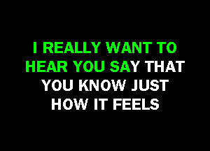 I REALLY WANT TO
HEAR YOU SAY THAT
YOU KNOW JUST
HOW IT FEELS