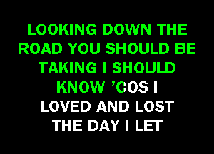 LOOKING DOWN THE
ROAD YOU SHOULD BE
TAKING I SHOULD
KNOW ICOS I
LOVED AND LOST
THE DAY I LET