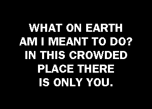 WHAT ON EARTH
AM I MEANT TO DO?
IN THIS CROWDED
PLACE THERE
IS ONLY YOU.