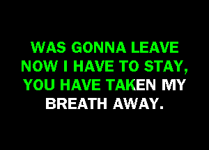 WAS GONNA LEAVE
NOW I HAVE TO STAY,
YOU HAVE TAKEN MY

BREATH AWAY.