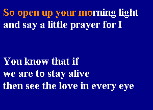 So open up your morning light
and say a little prayer for I

You knowr that if
we are to stay alive
then see the love in every eye