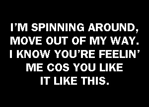 PM SPINNING AROUND,
MOVE OUT OF MY WAY.
I KNOW YOURE FEELIN,
ME COS YOU LIKE
IT LIKE THIS.