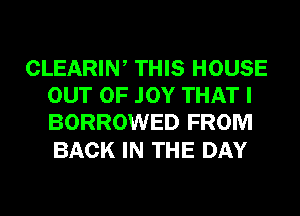 CLEARIW THIS HOUSE
OUT OF .IOY THAT I
BORROWED FROM

BACK IN THE DAY