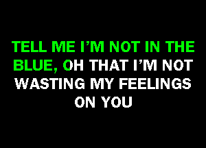 TELL ME PM NOT IN THE

BLUE, 0H THAT PM NOT

WASTING MY FEELINGS
ON YOU