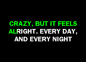 CRAZY, BUT IT FEELS
ALRIGHT. EVERY DAY,
AND EVERY NIGHT
