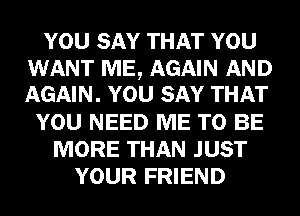 YOU SAY THAT YOU

WANT ME, AGAIN AND
AGAIN. YOU SAY THAT

YOU NEED ME TO BE
MORE THAN JUST
YOUR FRIEND