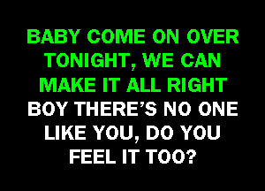 BABY COME ON OVER
TONIGHT, WE CAN
MAKE IT ALL RIGHT

BOY THERES NO ONE
LIKE YOU, DO YOU

FEEL IT T00?