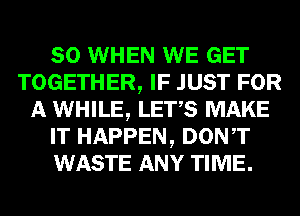 SO WHEN WE GET
TOGETHER, IF JUST FOR
A WHILE, LET,S MAKE
IT HAPPEN, DONT
WASTE ANY TIME.