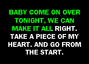 BABY COME ON OVER
TONIGHT, WE CAN
MAKE IT ALL RIGHT.
TAKE A PIECE OF MY

HEART. AND GO FROM
THE START.