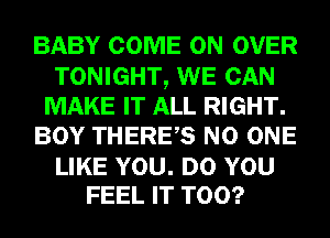 BABY COME ON OVER
TONIGHT, WE CAN
MAKE IT ALL RIGHT.
BOY THERES NO ONE

LIKE YOU. DO YOU
FEEL IT T00?