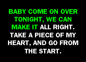 BABY COME ON OVER
TONIGHT, WE CAN
MAKE IT ALL RIGHT.
TAKE A PIECE OF MY
HEART, AND GO FROM

THE START.