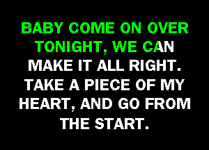 BABY COME ON OVER
TONIGHT, WE CAN
MAKE IT ALL RIGHT.
TAKE A PIECE OF MY
HEART, AND GO FROM

THE START.