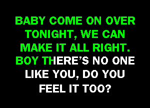 BABY COME ON OVER
TONIGHT, WE CAN

MAKE IT ALL RIGHT.
BOY THERES NO ONE

LIKE YOU, DO YOU
FEEL IT T00?