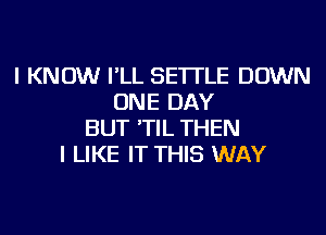 I KNOW I'LL SE'ITLE DOWN
ONE DAY
BUT 'TIL THEN
I LIKE IT THIS WAY