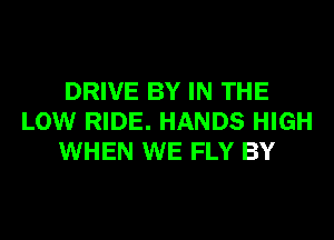 DRIVE BY IN THE
LOW RIDE. HANDS HIGH
WHEN WE FLY BY