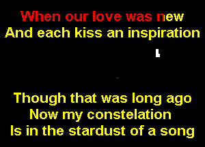 When our love was new
And each kiss an inspiration

Though that was long ago
Now my constelation
Is in the stardust of a song