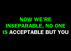 NOW WERE
INSEPARABLE, NO ONE
IS ACCEPTABLE BUT YOU