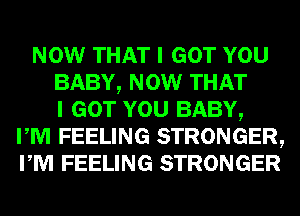 NOW THAT I GOT YOU
BABY, NOW THAT
I GOT YOU BABY,
I M FEELING STRONGER,
I M FEELING STRONGER