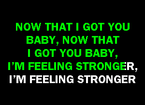 NOW THAT I GOT YOU
BABY, NOW THAT
I GOT YOU BABY,
I M FEELING STRONGER,
I M FEELING STRONGER