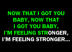 NOW THAT I GOT YOU
BABY, NOW THAT
I GOT YOU BABY,
PM FEELING STRONGER,
PM FEELING STRONGER...