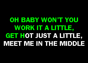 0H BABY WONT YOU
WORK IT A LITTLE,
GET HOT JUST A LITTLE,
MEET ME IN THE MIDDLE