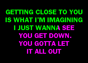 GETTING CLOSE TO YOU
IS WHAT PM IMAGINING
I JUST WANNA SEE
YOU GET DOWN.
YOU GOTTA LET
IT ALL OUT