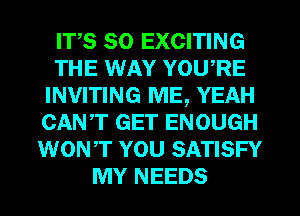 ITS SO EXCITING
THE WAY YOWRE
INVITING ME, YEAH
CANT GET ENOUGH
WONT YOU SATISFY
MY NEEDS