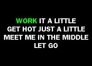 WORK IT A LITTLE
GET HOT JUST A LITTLE
MEET ME IN THE MIDDLE
LET GO