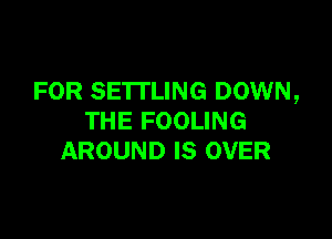 FOR SETTLING DOWN,

THE FOOLING
AROUND IS OVER