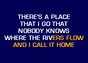 THERE'S A PLACE
THAT I GO THAT
NOBODY KNOWS
WHERE THE RIVERS FLOW
AND I CALL IT HOME